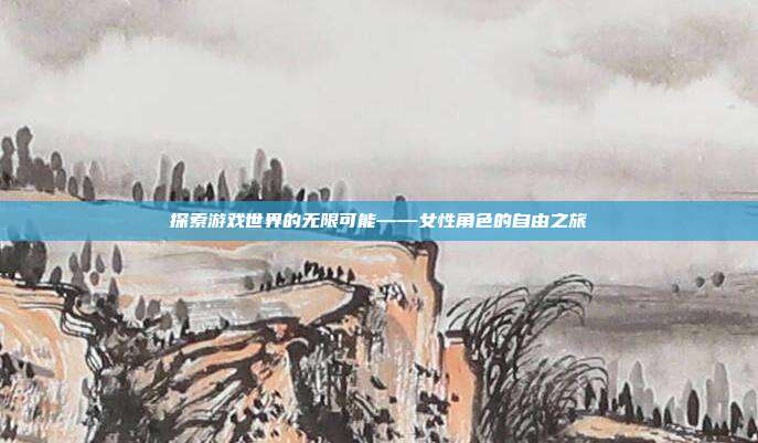 探索游戏世界的无限可能——女性角色的自由之旅