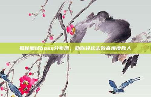 揭秘魔域boss分布图,助你轻松击败高难度敌人
