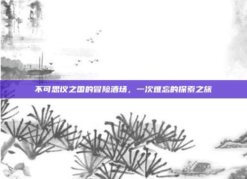不可思议之国的冒险酒场,一次难忘的探索之旅