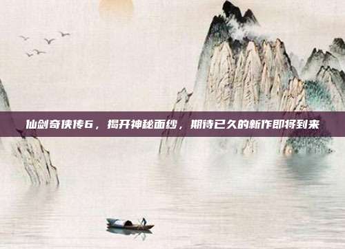 仙剑奇侠传6，揭开神秘面纱，期待已久的新作即将到来