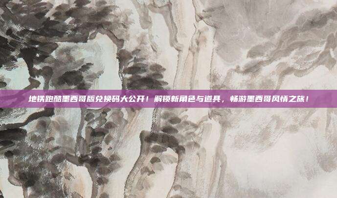 地铁跑酷墨西哥版兑换码大公开!解锁新角色与道具,畅游墨西哥风情之旅!