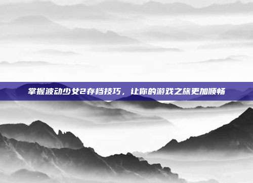 掌握波动少女2存档技巧,让你的游戏之旅更加顺畅