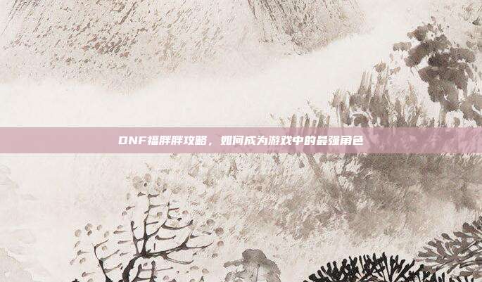 DNF福胖胖攻略,如何成为游戏中的最强角色