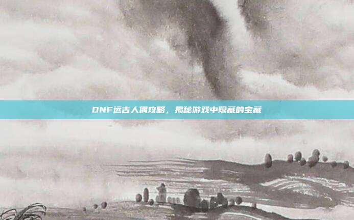 DNF远古人偶攻略,揭秘游戏中隐藏的宝藏