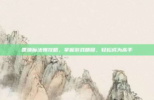 嘿咻魔法娘攻略,掌握游戏精髓,轻松成为高手
