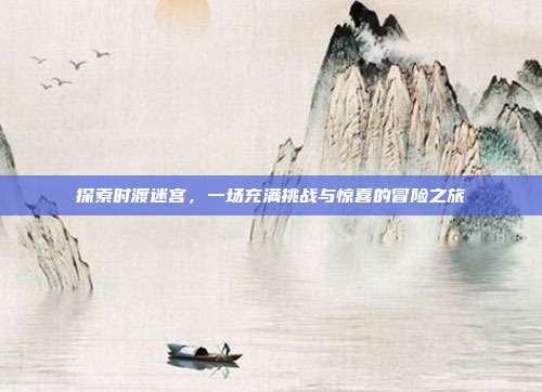 探索时渡迷宫,一场充满挑战与惊喜的冒险之旅