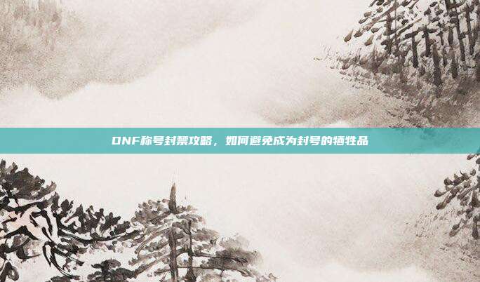 DNF称号封禁攻略,如何避免成为封号的牺牲品
