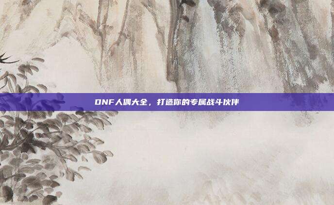 DNF人偶大全,打造你的专属战斗伙伴