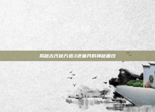 揭秘古代秘方造3还童丹的神秘面纱