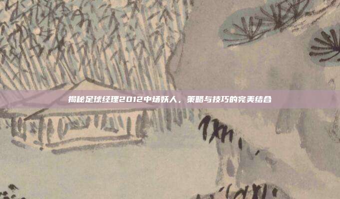 揭秘足球经理2012中场妖人,策略与技巧的完美结合