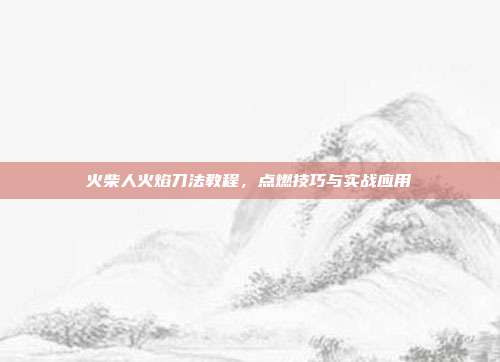 火柴人火焰刀法教程,点燃技巧与实战应用
