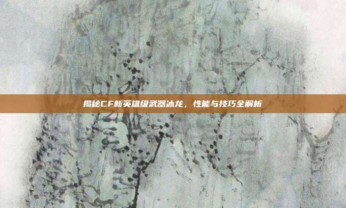 揭秘CF新英雄级武器冰龙,性能与技巧全解析