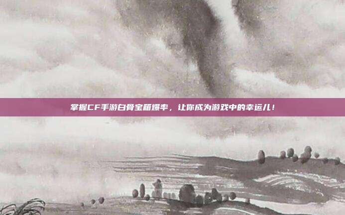 掌握CF手游白骨宝箱爆率,让你成为游戏中的幸运儿!