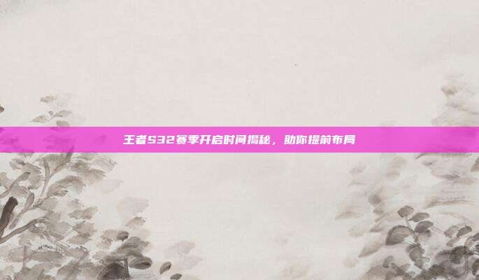 王者S32赛季开启时间揭秘,助你提前布局