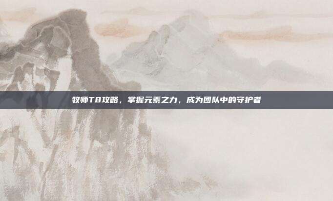 牧师T8攻略,掌握元素之力,成为团队中的守护者