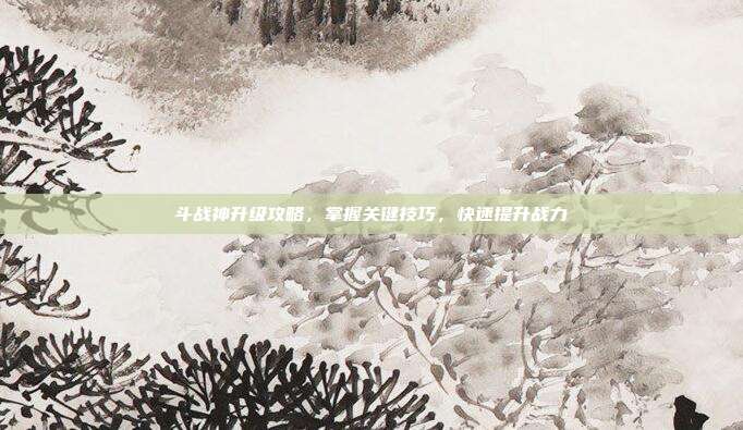 斗战神升级攻略,掌握关键技巧,快速提升战力