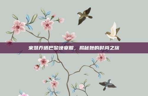 宋慧乔晒巴黎晚宴照，揭秘她的时尚之旅