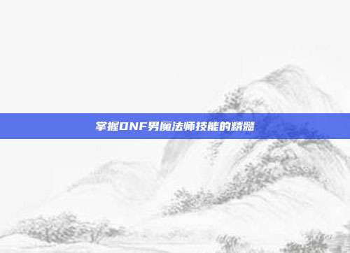 掌握DNF男魔法师技能的精髓