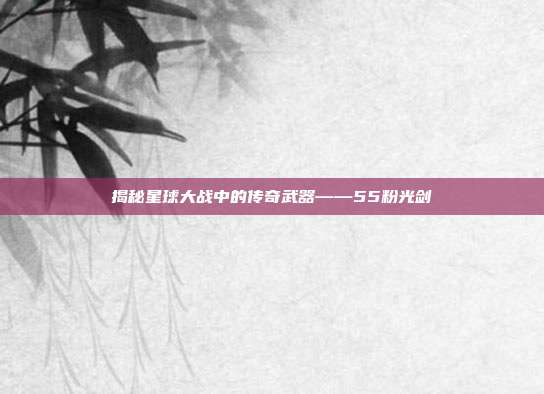 揭秘星球大战中的传奇武器——55粉光剑