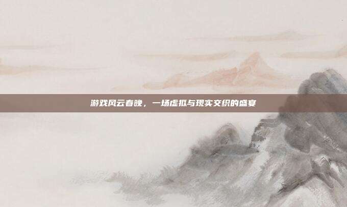 游戏风云春晚,一场虚拟与现实交织的盛宴