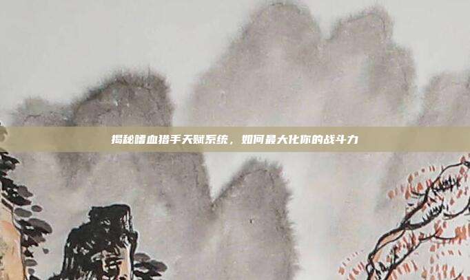 揭秘嗜血猎手天赋系统,如何最大化你的战斗力