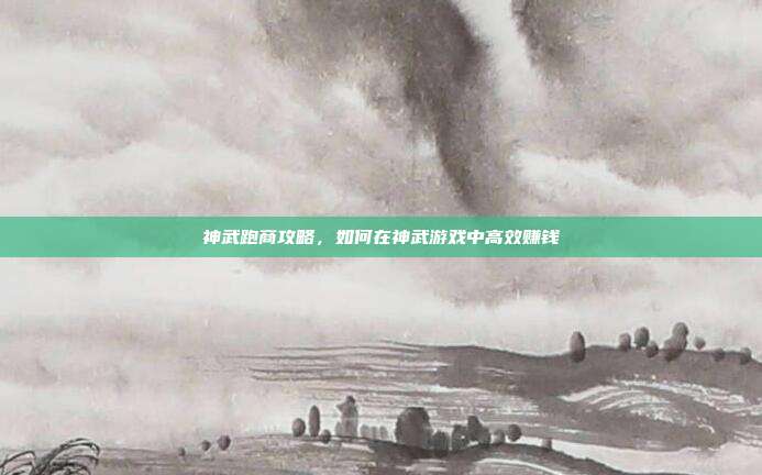 神武跑商攻略,如何在神武游戏中高效赚钱