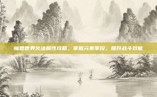魔兽世界火法属性攻略,掌握元素掌控,提升战斗效能