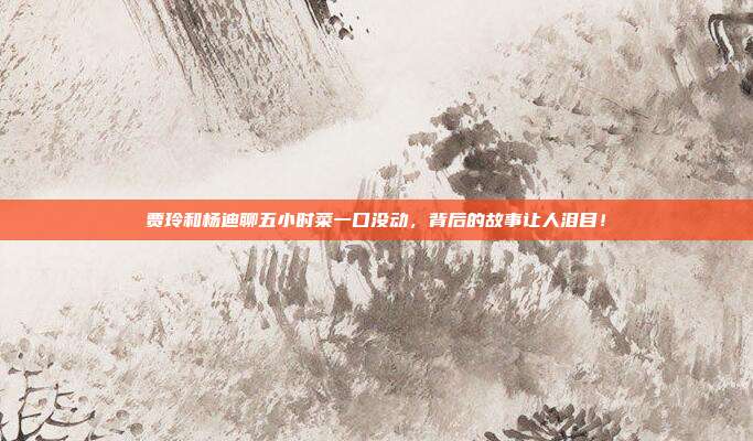 贾玲和杨迪聊五小时菜一口没动,背后的故事让人泪目!