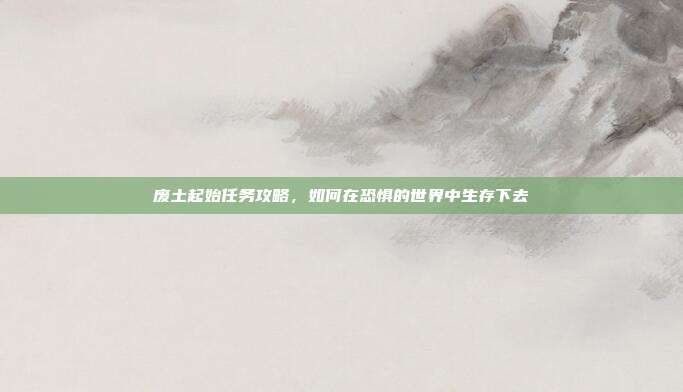 废土起始任务攻略,如何在恐惧的世界中生存下去