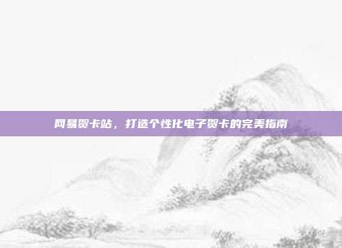 网易贺卡站，打造个性化电子贺卡的完美指南