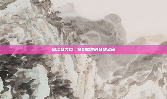 绒球奇美拉,梦幻世界的奇妙之旅