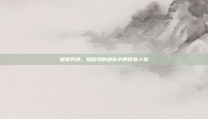 极限兵神,揭秘特种部队中的传奇人物