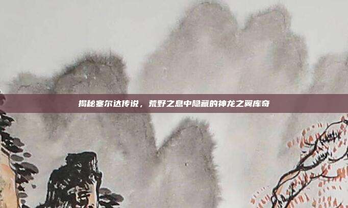 揭秘塞尔达传说,荒野之息中隐藏的神龙之翼库奇