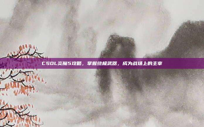 CSOL炎魔5攻略,掌握终极武器,成为战场上的主宰