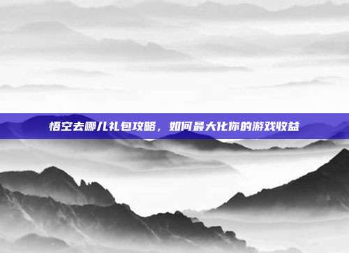 悟空去哪儿礼包攻略，如何最大化你的游戏收益
