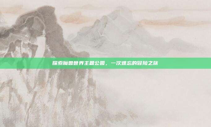 探索魔兽世界主题公园,一次难忘的冒险之旅
