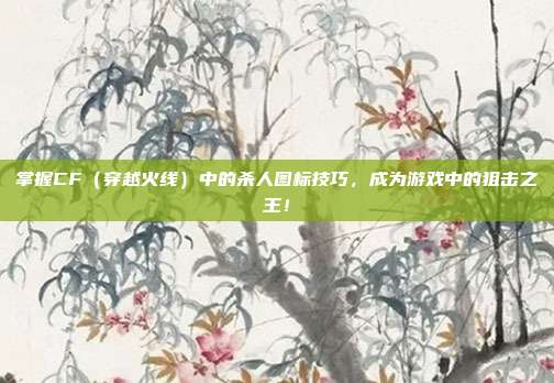 掌握CF(穿越火线)中的杀人图标技巧,成为游戏中的狙击之王!