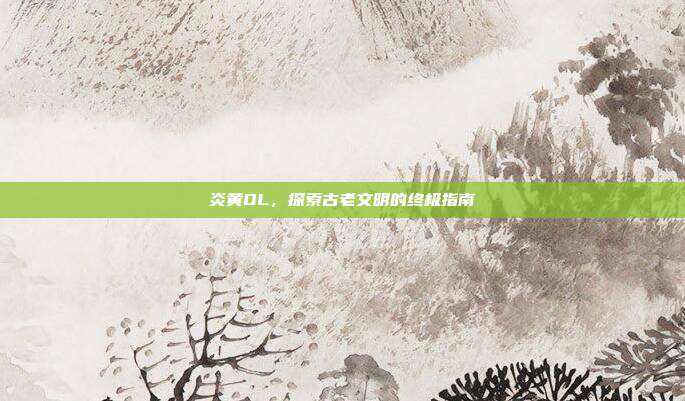 炎黄OL,探索古老文明的终极指南