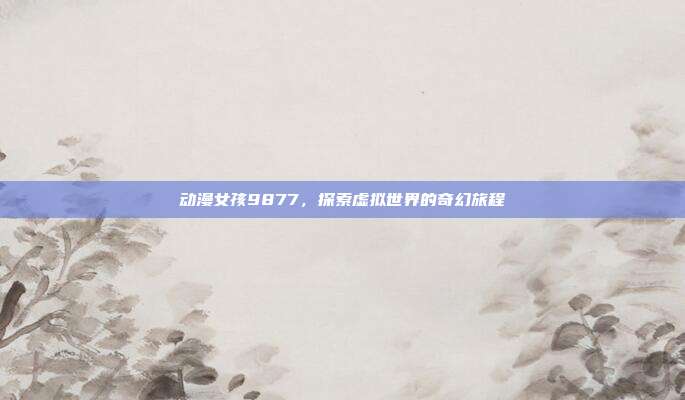 动漫女孩9877,探索虚拟世界的奇幻旅程