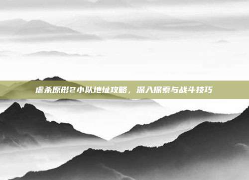 虐杀原形2小队地址攻略,深入探索与战斗技巧