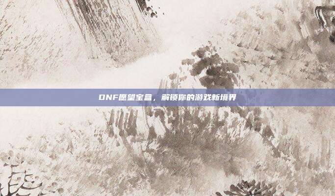 DNF愿望宝盒,解锁你的游戏新境界