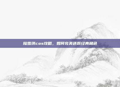 陆雪琪cos攻略,如何完美还原经典角色