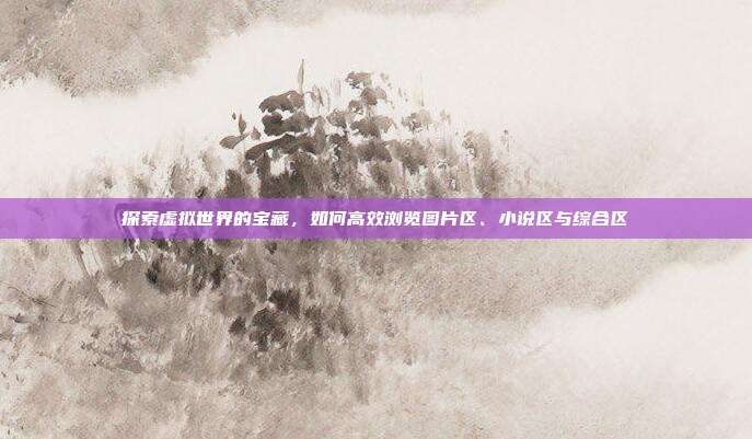 探索虚拟世界的宝藏,如何高效浏览图片区、小说区与综合区