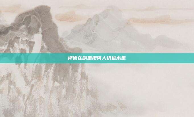 柳岩在剧里把男人扔进水里