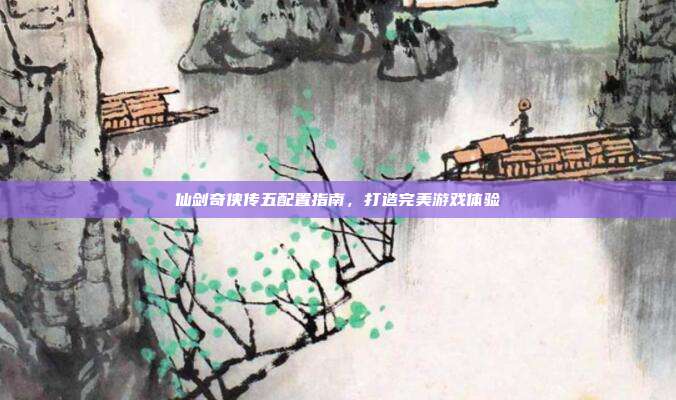 仙剑奇侠传五配置指南,打造完美游戏体验