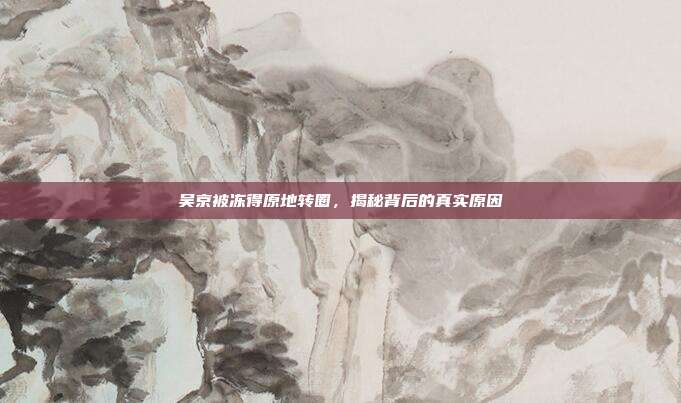 吴京被冻得原地转圈,揭秘背后的真实原因