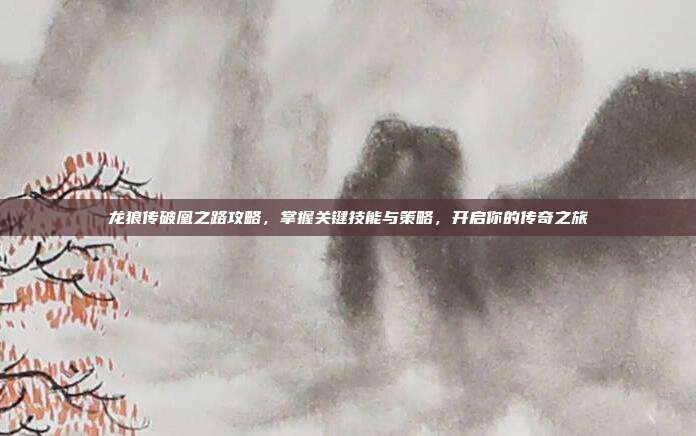 龙狼传破凰之路攻略,掌握关键技能与策略,开启你的传奇之旅