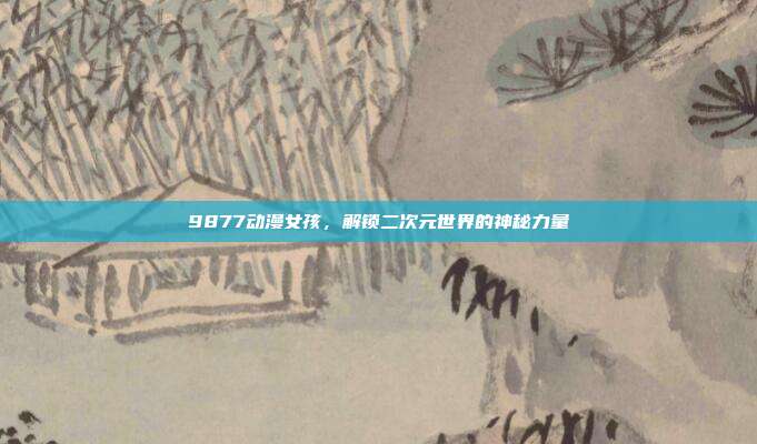 9877动漫女孩,解锁二次元世界的神秘力量