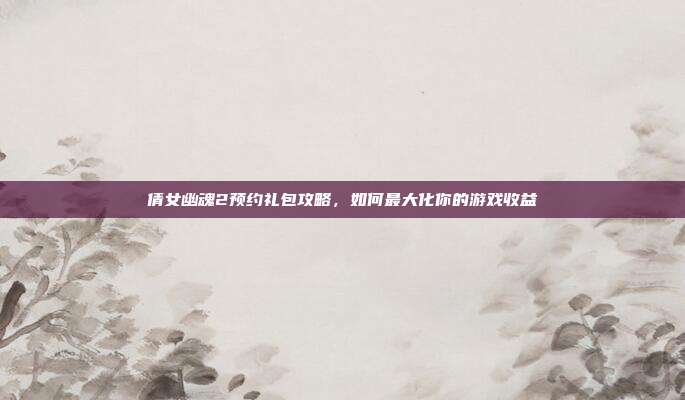 倩女幽魂2预约礼包攻略,如何最大化你的游戏收益
