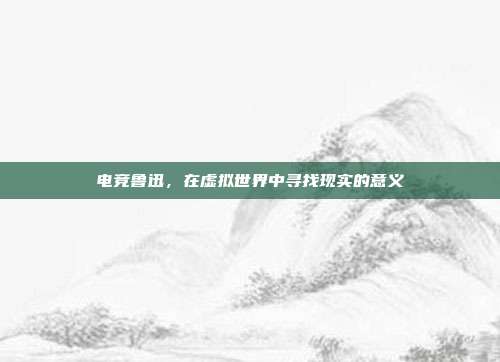 电竞鲁迅,在虚拟世界中寻找现实的意义
